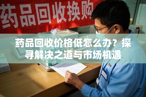 桂林药品回收价格低怎么办？探寻解决之道与市场机遇